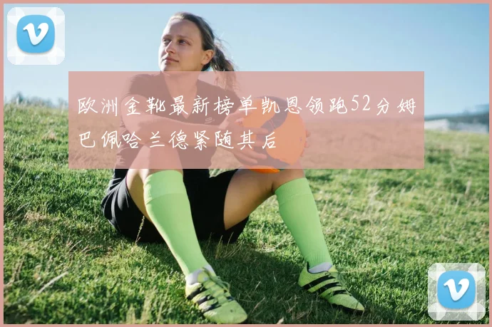 欧洲金靴最新榜单凯恩领跑52分姆巴佩哈兰德紧随其后