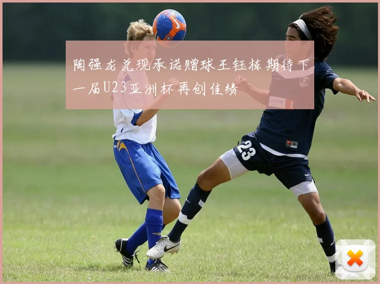 陶强龙兑现承诺赠球王钰栋期待下一届U23亚洲杯再创佳绩