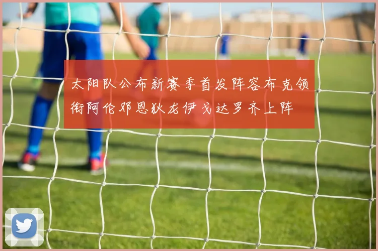 太阳队公布新赛季首发阵容布克领衔阿伦邓恩狄龙伊戈达罗齐上阵