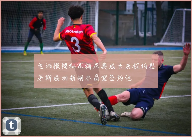 电讯报揭秘塞梅尼奥成长历程伯恩茅斯成功截胡水晶宫签约他
