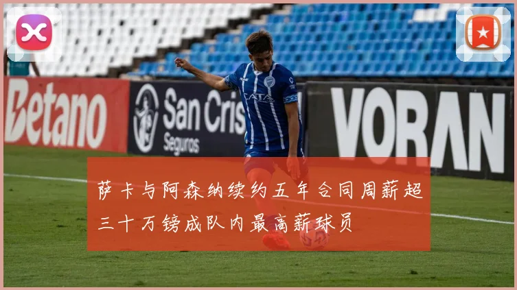 萨卡与阿森纳续约五年合同周薪超三十万镑成队内最高薪球员