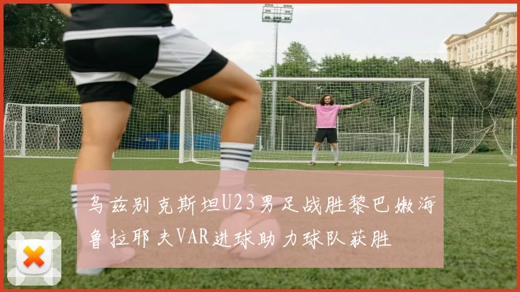 乌兹别克斯坦U23男足战胜黎巴嫩海鲁拉耶夫VAR进球助力球队获胜