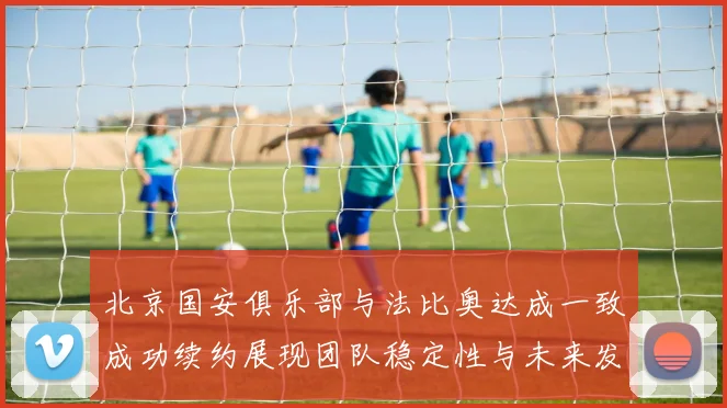 北京国安俱乐部与法比奥达成一致成功续约展现团队稳定性与未来发展潜力