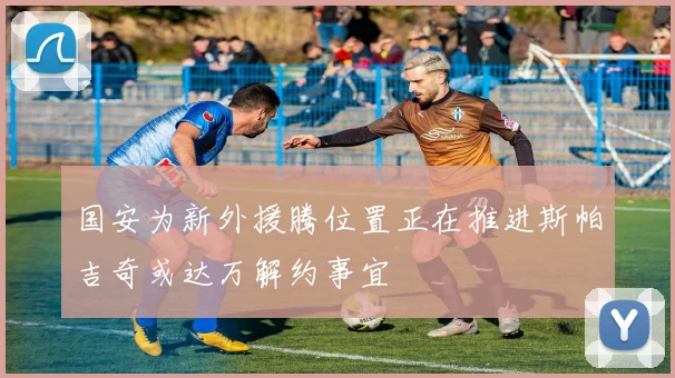 国安为新外援腾位置正在推进斯帕吉奇或达万解约事宜