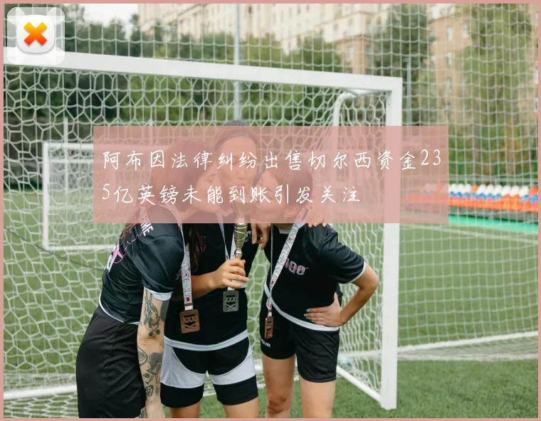 阿布因法律纠纷出售切尔西资金235亿英镑未能到账引发关注