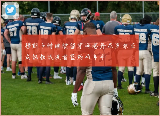 穆斯卡特继续留守海港丹尼罗尔正式执教流浪者签约两年半