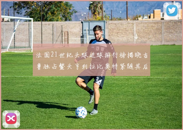 法国21世纪头球进球排行榜揭晓吉鲁独占鳌头亨利拉比奥特紧随其后