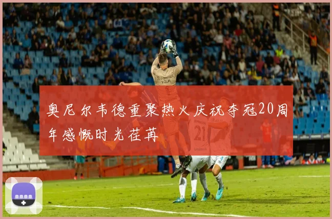 奥尼尔韦德重聚热火庆祝夺冠20周年感慨时光荏苒