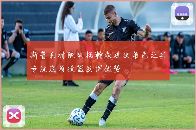 斯普利特限制杨瀚森进攻角色让其专注底角投篮发挥优势