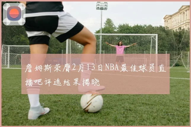 詹姆斯荣膺2月13日NBA最佳球员直播吧评选结果揭晓