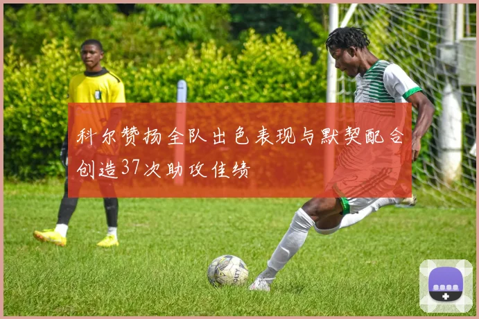 科尔赞扬全队出色表现与默契配合创造37次助攻佳绩