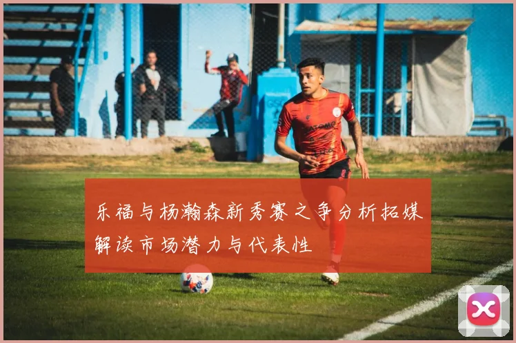 乐福与杨瀚森新秀赛之争分析拓媒解读市场潜力与代表性