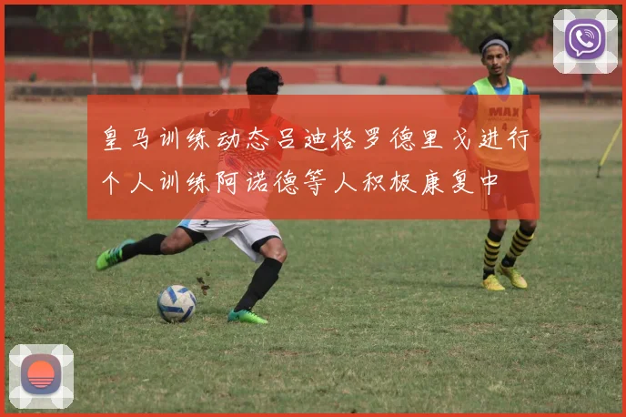 皇马训练动态吕迪格罗德里戈进行个人训练阿诺德等人积极康复中