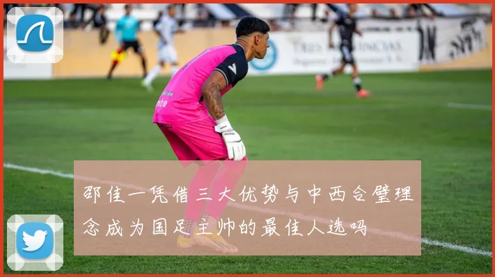 邵佳一凭借三大优势与中西合璧理念成为国足主帅的最佳人选吗