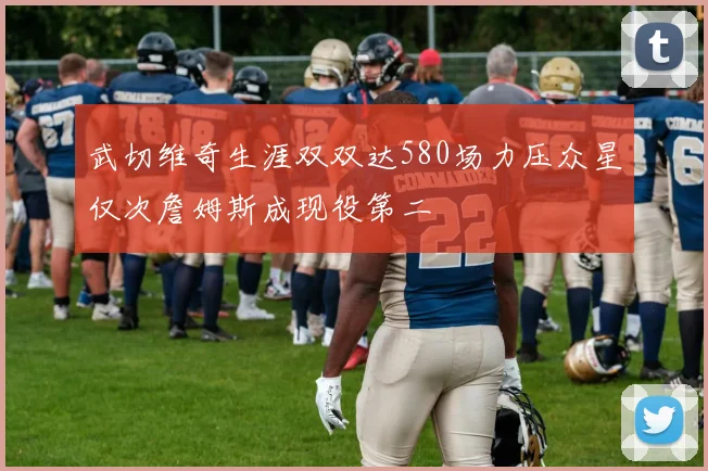 武切维奇生涯双双达580场力压众星仅次詹姆斯成现役第二
