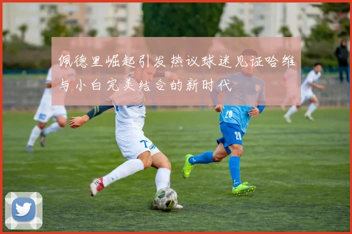 佩德里崛起引发热议球迷见证哈维与小白完美结合的新时代