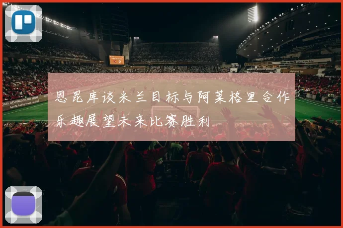 恩昆库谈米兰目标与阿莱格里合作乐趣展望未来比赛胜利