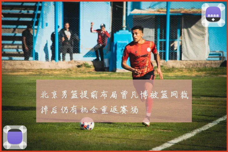 北京男篮提前布局曾凡博被篮网裁掉后仍有机会重返赛场