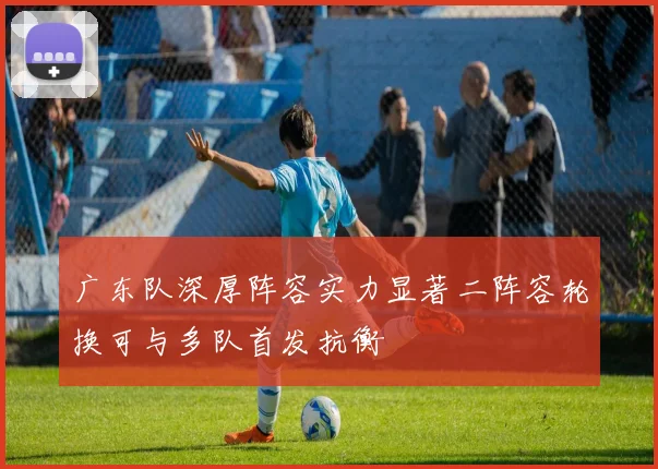广东队深厚阵容实力显著二阵容轮换可与多队首发抗衡