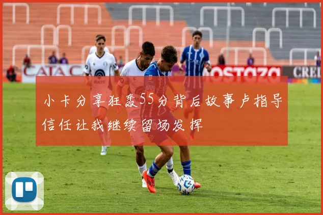 小卡分享狂轰55分背后故事卢指导信任让我继续留场发挥