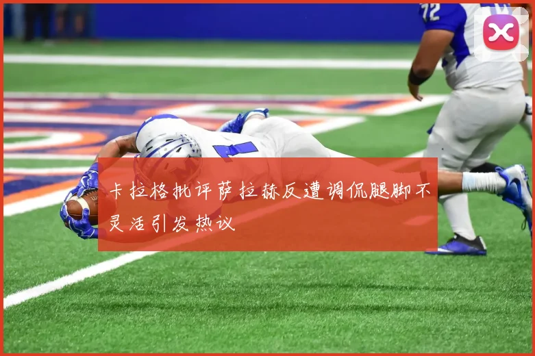 卡拉格批评萨拉赫反遭调侃腿脚不灵活引发热议