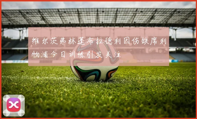 维尔茨弗林蓬布拉德利因伤缺席利物浦今日训练引发关注